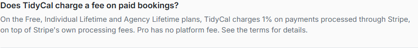 Pricing-page FAQ captured 2026-10-05, verbatim: 'On the Free, Individual Lifetime and Agency Lifetime plans, TidyCal charges 1% on payments processed through Stripe, on top of Stripe's own processing fees. Pro has no platform fee.'