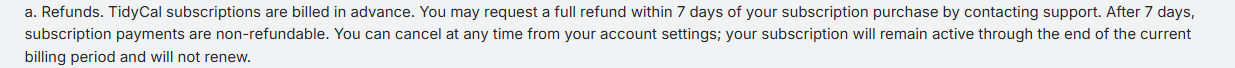 tidycal.com/tos (last updated August 24, 2026) captured 2026-10-05, section 21.a verbatim: 'You may request a full refund within 7 days of your subscription purchase by contacting support. After 7 days, subscription payments are non-refundable.'
